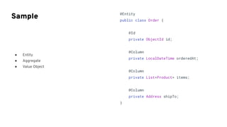 ● Entity
● Aggregate
● Value Object
Sample @Entity
public class Order {
@Id
private ObjectId id;
@Column
private LocalDateTime orderedAt;
@Column
private List<Product> items;
@Column
private Address shipTo;
}
 