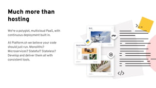 We’re a polyglot, multicloud PaaS, with
continuous deployment built in.
At Platform.sh we believe your code
should just run. Monoliths?
Microservices? Stateful? Stateless?
Develop and deliver them all with
consistent tools.
Much more than
hosting
 