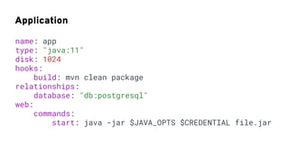 Application
name: app
type: "java:11"
disk: 1024
hooks:
build: mvn clean package
relationships:
database: "db:postgresql"
web:
commands:
start: java -jar $JAVA_OPTS $CREDENTIAL file.jar
 