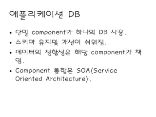 애플리케이션 DB
• 단일 component가 하나의 DB 사용.
• 스키마 유지및 개선이 쉬워짐.
• 데이터의 정합성은 해당 component가 책
  임.
• Component 통합은 SOA(Service
  Oriented Architecture).
 