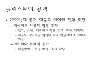 클러스터의 공격
• 2000년대 들어 대규모 데이터 집합 등장
 – 웹사이트 사용자 활동 추적
   • 링크, 소셜, 네트워크 활동 로그, 매핑 데이터.
   • 대규모 사이트는 엄청난 수의 방문자에게 서비스
     제공.
 – 데이터와 트래픽 증가
   • 해결방법 : 수평 확장, 수직 확장
 