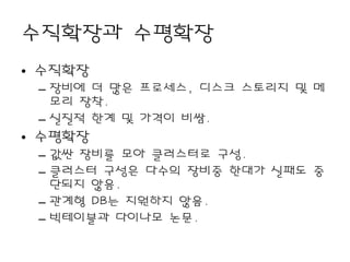 수직확장과 수평확장
• 수직확장
 – 장비에 더 많은 프로세스, 디스크 스토리지 및 메
   모리 장착.
 – 실질적 한계 및 가격이 비쌈.
• 수평확장
 – 값싼 장비를 모아 클러스터로 구성.
 – 클러스터 구성은 다수의 장비중 한대가 실패도 중
   단되지 않음.
 – 관계형 DB는 지원하지 않음.
 – 빅테이블과 다이나모 논문.
 