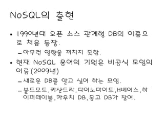 NoSQL의 출현
• 1990년대 오픈 소스 관계형 DB의 이름으
  로 처음 등장.
 – 아무런 영향을 끼치지 못함.
• 현재 NoSQL 용어의 기원은 비공식 모임의
  이름(2009년)
 – 새로운 DB를 알고 싶어 하는 모임.
 – 볼드모트,카산드라,다이노마이트,H베이스,하
   이퍼테이블,카우치 DB,몽고 DB가 참여.
 