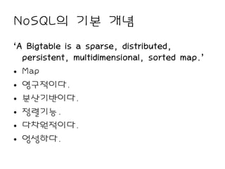 NoSQL의 기본 개념
‘A Bigtable is a sparse, distributed,
  persistent, multidimensional, sorted map.’
• Map
• 영구적이다.
• 분산기반이다.
• 정렬기능.
• 다차원적이다.
• 엉성하다.
 