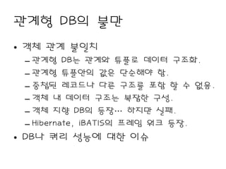 관계형 DB의 불만
• 객체 관계 불일치
 – 관계형 DB는 관계와 튜플로 데이터 구조화.
 – 관계형 튜플안의 값은 단순해야 함.
 – 중첩된 레코드나 다른 구조를 포함 할 수 없음.
 – 객체 내 데이터 구조는 복잡한 구성.
 – 객체 지향 DB의 등장… 하지만 실패.
 – Hibernate, iBATIS의 프레임 워크 등장.
• DB나 쿼리 성능에 대한 이슈
 