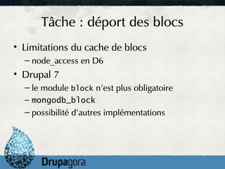 Tâche : déport des blocs
• Limitations du cache de blocs
  – node_access en D6
• Drupal 7
  – le module block n'est plus obligatoire
  – mongodb_block
  – possibilité d'autres implémentations
 