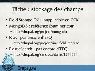 Tâche : stockage des champs
• Field Storage D7 - Inapplicable en CCK
• MongoDB : référence Examiner.com
  – http://drupal.org/project/mongodb
• Riak - pas encore d'EFQ
  – http://drupal.org/project/riak_field_storage
• ElasticSearch - pas encore d'EFQ
  – http://drupal.org/sandbox/damz/1234634
 