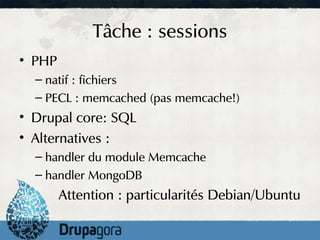 Tâche : sessions
• PHP
  – natif : fichiers
  – PECL : memcached (pas memcache!)
• Drupal core: SQL
• Alternatives :
  – handler du module Memcache
  – handler MongoDB
        Attention : particularités Debian/Ubuntu
 