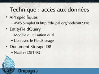 Technique : accès aux données
• API spécifiques
  – AWS SimpleDB http://drupal.org/node/482318
• EntityFieldQuery
  – Modèle d'utilisation dual
  – Lien avec le FieldStorage
• Document Storage D8
  – Natif vs DBTNG
 