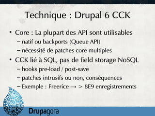 Technique : Drupal 6 CCK
• Core : La plupart des API sont utilisables
  – natif ou backports (Queue API)
  – nécessité de patches core multiples
• CCK lié à SQL, pas de field storage NoSQL
  – hooks pre-load / post-save
  – patches intrusifs ou non, conséquences
  – Exemple : Freerice → > 8E9 enregistrements
 