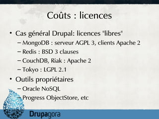 Coûts : licences
• Cas général Drupal: licences "libres"
  – MongoDB : serveur AGPL 3, clients Apache 2
  – Redis : BSD 3 clauses
  – CouchDB, Riak : Apache 2
  – Tokyo : LGPL 2.1
• Outils propriétaires
  – Oracle NoSQL
  – Progress ObjectStore, etc
 