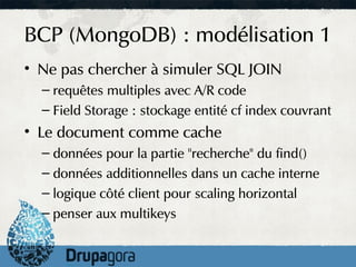 BCP (MongoDB) : modélisation 1
• Ne pas chercher à simuler SQL JOIN
  – requêtes multiples avec A/R code
  – Field Storage : stockage entité cf index couvrant
• Le document comme cache
  – données pour la partie "recherche" du find()
  – données additionnelles dans un cache interne
  – logique côté client pour scaling horizontal
  – penser aux multikeys
 