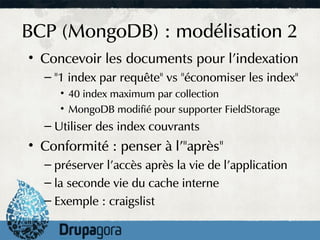 BCP (MongoDB) : modélisation 2
• Concevoir les documents pour l'indexation
  – "1 index par requête" vs "économiser les index"
     • 40 index maximum par collection
     • MongoDB modifié pour supporter FieldStorage
  – Utiliser des index couvrants
• Conformité : penser à l'"après"
  – préserver l'accès après la vie de l'application
  – la seconde vie du cache interne
  – Exemple : craigslist
 