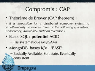 Compromis : CAP
• Théorème de Brewer (CAP theorem) :
« it is impossible for a distributed computer system to
simultaneously provide all three of the following guarantees:
Consistency, Availability, Partition tolerance »
• Bases SQL : potentiel ACID
   – Pas systématique (MyISAM)
• MongoDB, bases K/V : "BASE"
   – Basically Available, Soft state, Eventually
     consistent
 