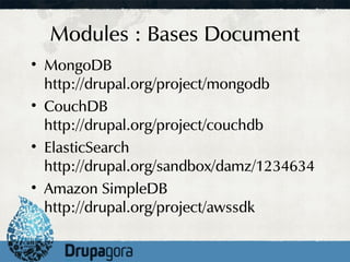 Modules : Bases Document
• MongoDB
  http://drupal.org/project/mongodb
• CouchDB
  http://drupal.org/project/couchdb
• ElasticSearch
  http://drupal.org/sandbox/damz/1234634
• Amazon SimpleDB
  http://drupal.org/project/awssdk
 