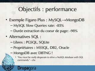 Objectifs : performance
• Exemple Figaro Plus : MySQL→MongoDB
  – MySQL Slow Queries rate: -85%
  – Durée extraction du coeur de page: -98%
• Alternatives SQL :
  – Libres : PGSQL, SQLite
  – Propriétaires : MSSQL, DB2, Oracle
  – MongoDB avec DBTNG !
     • "You must be really desperate to drive a NoSQL database with SQL
       commands." - chx
 
