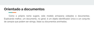 Orientado a documentos
Como o próprio nome sugere, este modelo armazena coleções e documentos.
Explicando melhor, um documento, no geral, é um objeto identificador único e um conjunto
de campos que podem ser strings, listas ou documentos aninhados.
 