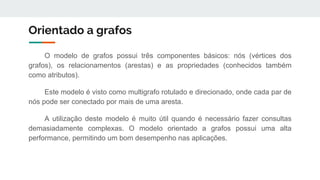 Orientado a grafos
O modelo de grafos possui três componentes básicos: nós (vértices dos
grafos), os relacionamentos (arestas) e as propriedades (conhecidos também
como atributos).
Este modelo é visto como multigrafo rotulado e direcionado, onde cada par de
nós pode ser conectado por mais de uma aresta.
A utilização deste modelo é muito útil quando é necessário fazer consultas
demasiadamente complexas. O modelo orientado a grafos possui uma alta
performance, permitindo um bom desempenho nas aplicações.
 