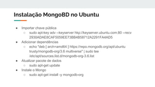 Instalação MongoBD no Ubuntu
● Importar chave pública
○ sudo apt-key adv --keyserver hkp://keyserver.ubuntu.com:80 --recv
2930ADAE8CAF5059EE73BB4B58712A2291FA4AD5
● Adicionar dependências
○ echo "deb [ arch=amd64 ] https://repo.mongodb.org/apt/ubuntu
trusty/mongodb-org/3.6 multiverse" | sudo tee
/etc/apt/sources.list.d/mongodb-org-3.6.list
● Atualizar pacote de dados
○ sudo apt-get update
● Instale o Mongo
○ sudo apt-get install -y mongodb-org
 