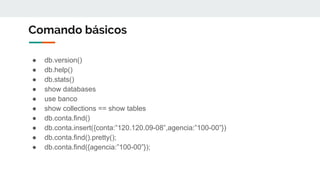 Comando básicos
● db.version()
● db.help()
● db.stats()
● show databases
● use banco
● show collections == show tables
● db.conta.find()
● db.conta.insert({conta:”120.120.09-08”,agencia:”100-00”})
● db.conta.find().pretty();
● db.conta.find({agencia:”100-00”});
 