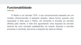 Funcionabilidade
O Redis é um servidor TCP, e seu funcionamento baseado em um
modelo cliente-servidor é bastante simples, dessa forma, quando uma
requisição é feita para o Redis, um comando é enviado ao servidor
(Redis) pelo cliente, e este fica aguardando uma resposta do servidor
através de uma conexão estabelecida via socket. Quando o servidor
processa o comando, ele envia a resposta de volta ao cliente.
 