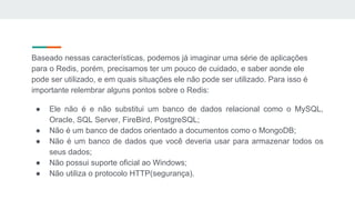 Baseado nessas características, podemos já imaginar uma série de aplicações
para o Redis, porém, precisamos ter um pouco de cuidado, e saber aonde ele
pode ser utilizado, e em quais situações ele não pode ser utilizado. Para isso é
importante relembrar alguns pontos sobre o Redis:
● Ele não é e não substitui um banco de dados relacional como o MySQL,
Oracle, SQL Server, FireBird, PostgreSQL;
● Não é um banco de dados orientado a documentos como o MongoDB;
● Não é um banco de dados que você deveria usar para armazenar todos os
seus dados;
● Não possui suporte oficial ao Windows;
● Não utiliza o protocolo HTTP(segurança).
 