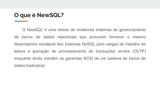 O que é NewSQL?
O NewSQL é uma classe de modernos sistemas de gerenciamento
de banco de dados relacionais que procuram fornecer o mesmo
desempenho escalável dos sistemas NoSQL para cargas de trabalho de
leitura e gravação de processamento de transações on-line (OLTP)
enquanto ainda mantêm as garantias ACID de um sistema de banco de
dados tradicional.
 