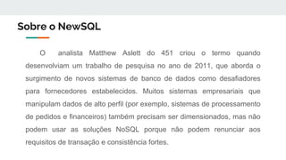 Sobre o NewSQL
O analista Matthew Aslett do 451 criou o termo quando
desenvolviam um trabalho de pesquisa no ano de 2011, que aborda o
surgimento de novos sistemas de banco de dados como desafiadores
para fornecedores estabelecidos. Muitos sistemas empresariais que
manipulam dados de alto perfil (por exemplo, sistemas de processamento
de pedidos e financeiros) também precisam ser dimensionados, mas não
podem usar as soluções NoSQL porque não podem renunciar aos
requisitos de transação e consistência fortes.
 