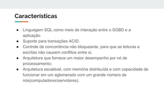 Características
● Linguagem SQL como meio de interação entre o SGBD e a
aplicação.
● Suporte para transações ACID.
● Controle de concorrência não bloqueante, para que as leituras e
escritas não causem conflitos entre si.
● Arquitetura que fornece um maior desempenho por nó de
processamento;
● Arquitetura escalável, com memória distribuída e com capacidade de
funcionar em um aglomerado com um grande número de
nós(computadoresservidores).
 