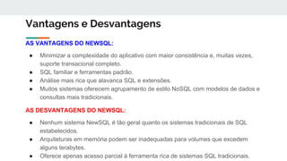 Vantagens e Desvantagens
AS VANTAGENS DO NEWSQL:
● Minimizar a complexidade do aplicativo com maior consistência e, muitas vezes,
suporte transacional completo.
● SQL familiar e ferramentas padrão.
● Análise mais rica que alavanca SQL e extensões.
● Muitos sistemas oferecem agrupamento de estilo NoSQL com modelos de dados e
consultas mais tradicionais.
AS DESVANTAGENS DO NEWSQL:
● Nenhum sistema NewSQL é tão geral quanto os sistemas tradicionais de SQL
estabelecidos.
● Arquiteturas em memória podem ser inadequadas para volumes que excedem
alguns terabytes.
● Oferece apenas acesso parcial à ferramenta rica de sistemas SQL tradicionais.
 
