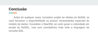 Conclusão
Antes de qualquer coisa, considere avaliar as ofertas do NoSQL se
você favorecer a disponibilidade ou possuir necessidades especiais do
modelo de dados. Considere o NewSQL se você quiser a velocidade em
escala do NoSQL, mas com consistência mais forte e linguagem de
consulta SQL.
 