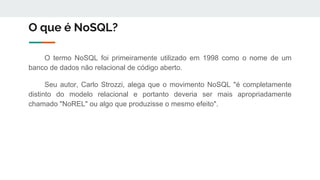 O que é NoSQL?
O termo NoSQL foi primeiramente utilizado em 1998 como o nome de um
banco de dados não relacional de código aberto.
Seu autor, Carlo Strozzi, alega que o movimento NoSQL "é completamente
distinto do modelo relacional e portanto deveria ser mais apropriadamente
chamado "NoREL" ou algo que produzisse o mesmo efeito".
 
