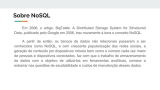 Sobre NoSQL
Em 2006, o artigo: BigTable: A Distributed Storage System for Structured
Data, publicado pelo Google em 2006, traz novamente à tona o conceito NoSQL.
A partir de então, os bancos de dados não relacionais passaram a ser
conhecidos como NoSQL, e com crescente popularização das redes sociais, a
geração de conteúdo por dispositivos móveis bem como o número cada vez maior
de pessoas e dispositivos conectados, faz com que o trabalho de armazenamento
de dados com o objetivo de utilizá-los em ferramentas analíticas, comece a
esbarrar nas questões de escalabilidade e custos de manutenção desses dados.
 