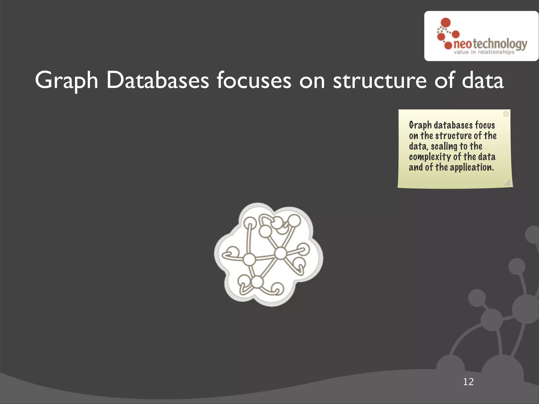 Graph Databases focuses on structure of data
                                   Graph databases focus
                                   on the structure of the
                                   data, scaling to the
                                   complexity of the data
                                   and of the application.




                                                 12
 