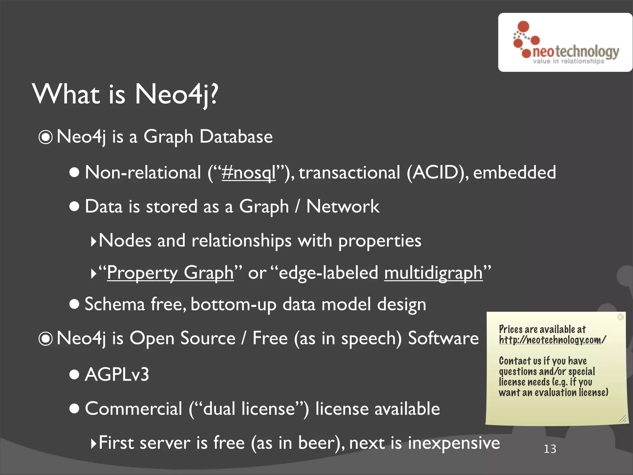 What is Neo4j?
๏ Neo4j is a Graph Database
   • Non-relational (“#nosql”), transactional (ACID), embedded
   • Data is stored as a Graph / Network
      ‣Nodes and relationships with properties
      ‣“Property Graph” or “edge-labeled multidigraph”
   • Schema free, bottom-up data model design
๏ Neo4j is Open Source / Free (as in speech) Software
                                                            Prices are available at
                                                            http://neotechnology.com/



   • AGPLv3
                                                            Contact us if you have
                                                            questions and/or special
                                                            license needs (e.g. if you


   • Commercial (“dual license”) license available
                                                            want an evaluation license)




      ‣First server is free (as in beer), next is inexpensive         13
 