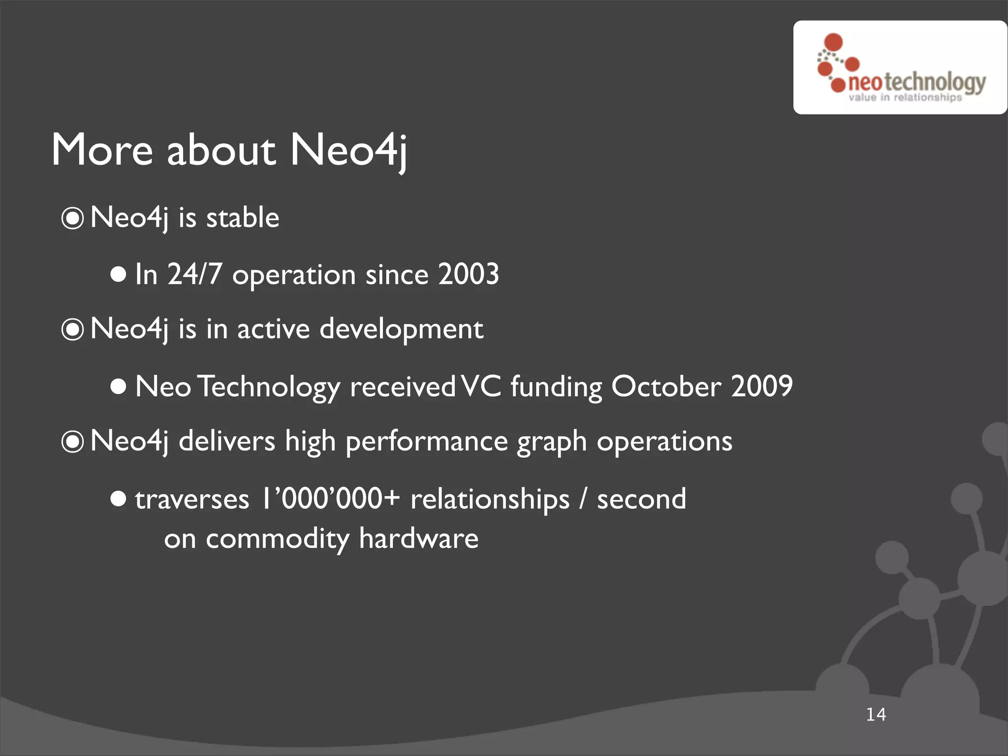 More about Neo4j
๏ Neo4j is stable
   • In 24/7 operation since 2003
๏ Neo4j is in active development
   • Neo Technology received VC funding October 2009
๏ Neo4j delivers high performance graph operations
   • traverses 1’000’000+ relationships / second
       on commodity hardware




                                                       14
 