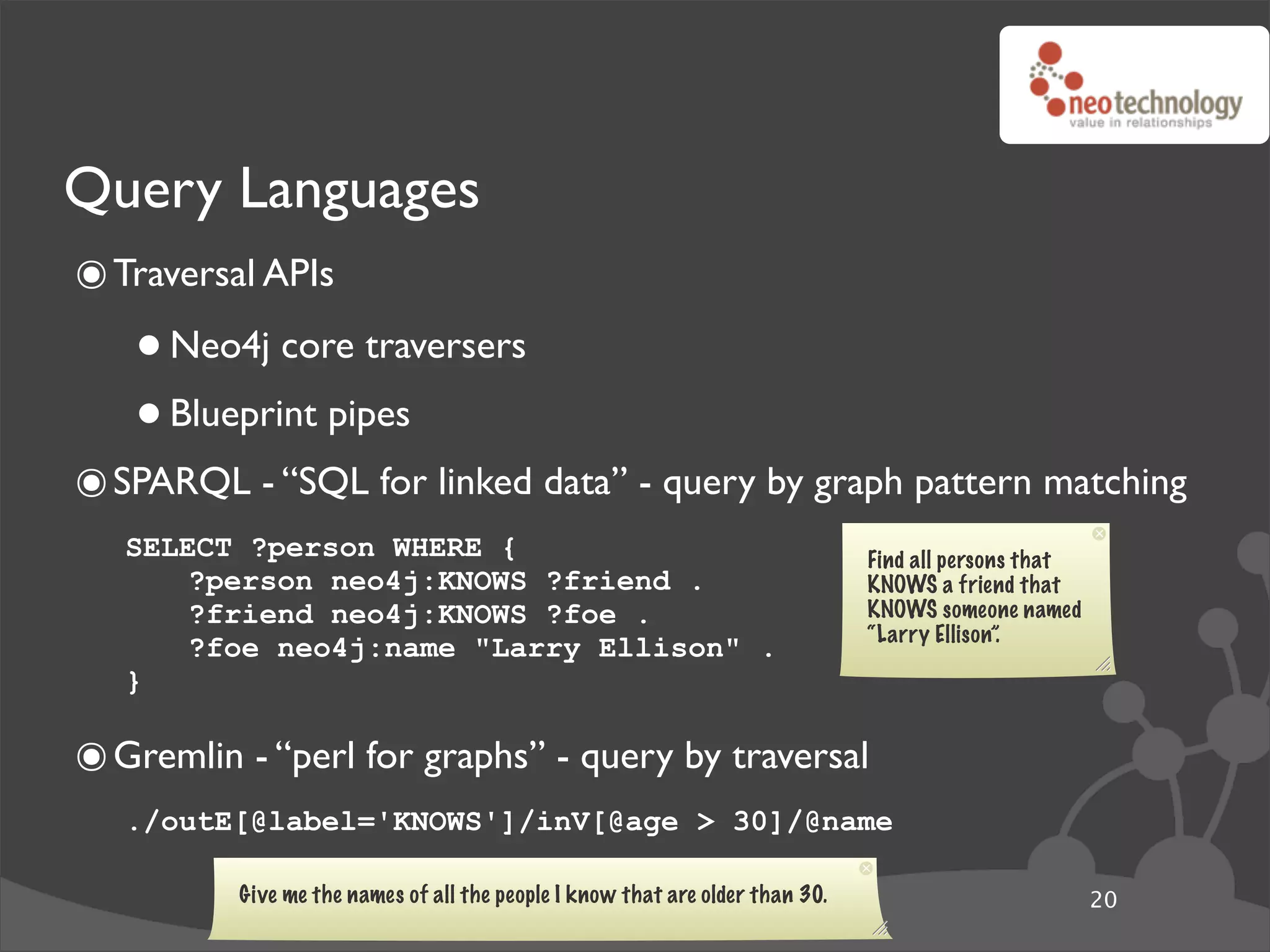 Query Languages
๏ Traversal APIs
   • Neo4j core traversers
   • Blueprint pipes
๏ SPARQL - “SQL for linked data” - query by graph pattern matching
   SELECT ?person WHERE {                                                      Find all persons that
       ?person neo4j:KNOWS ?friend .                                           KNOWS a friend that
       ?friend neo4j:KNOWS ?foe .                                              KNOWS someone named
                                                                               “Larry Ellison”.
       ?foe neo4j:name "Larry Ellison" .
   }

๏ Gremlin - “perl for graphs” - query by traversal
   ./outE[@label='KNOWS']/inV[@age > 30]/@name

          Give me the names of all the people I know that are older than 30.                           20
 