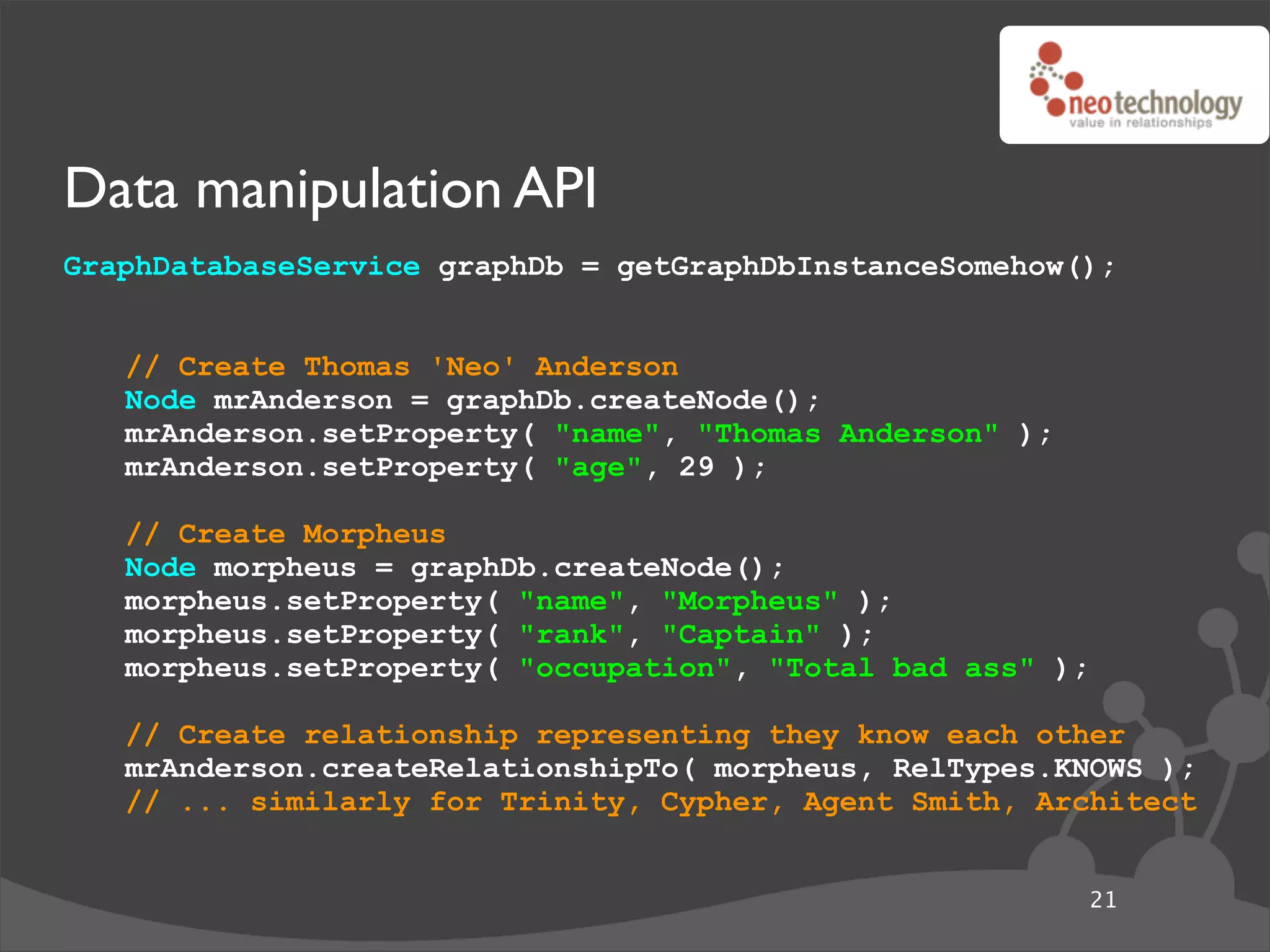 Data manipulation API
GraphDatabaseService graphDb = getGraphDbInstanceSomehow();


   // Create Thomas 'Neo' Anderson
   Node mrAnderson = graphDb.createNode();
   mrAnderson.setProperty( "name", "Thomas Anderson" );
   mrAnderson.setProperty( "age", 29 );

   // Create Morpheus
   Node morpheus = graphDb.createNode();
   morpheus.setProperty( "name", "Morpheus" );
   morpheus.setProperty( "rank", "Captain" );
   morpheus.setProperty( "occupation", "Total bad ass" );

   // Create relationship representing they know each other
   mrAnderson.createRelationshipTo( morpheus, RelTypes.KNOWS );
   // ... similarly for Trinity, Cypher, Agent Smith, Architect


                                                          21
 