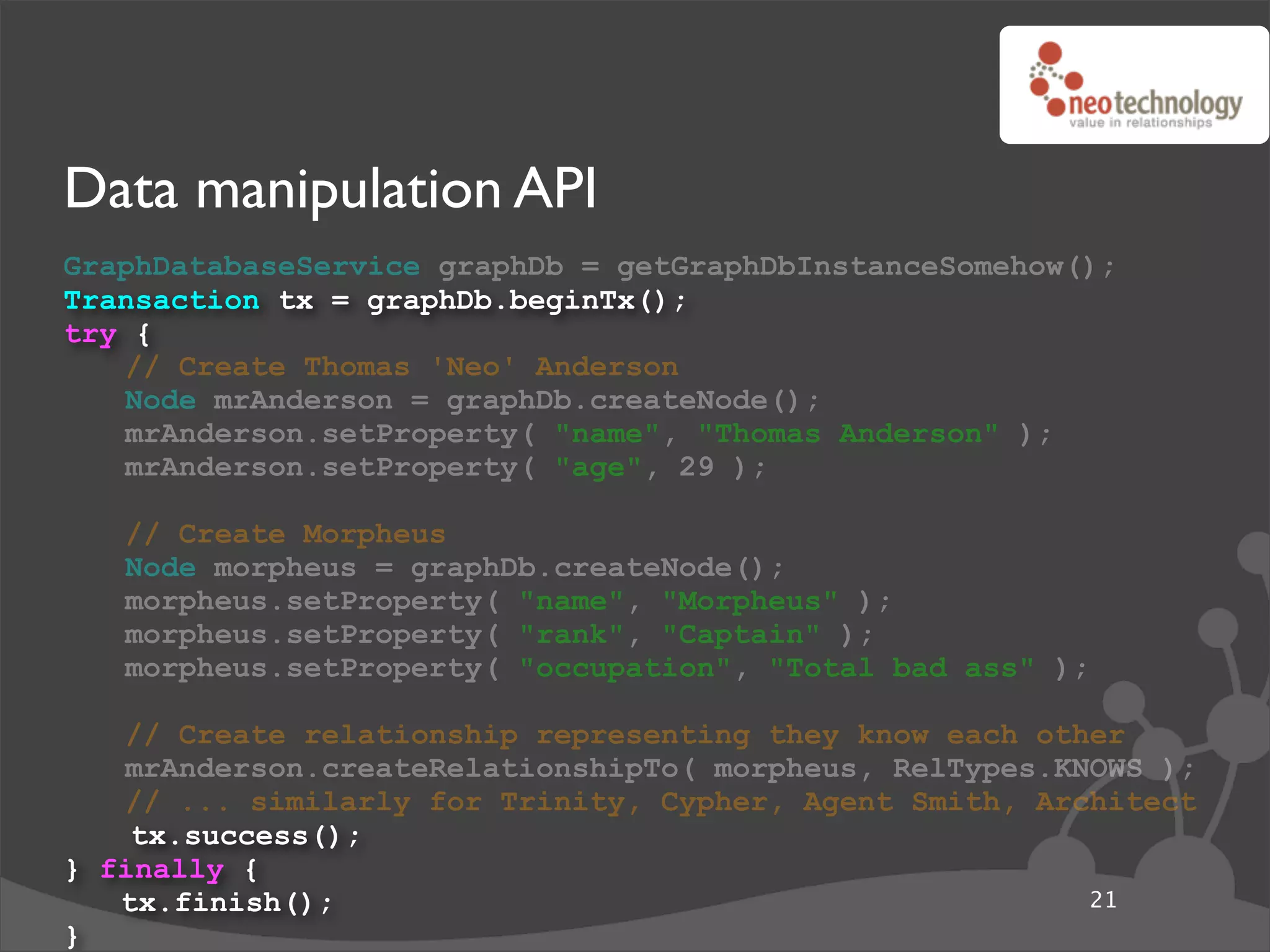 Data manipulation API
GraphDatabaseService graphDb = getGraphDbInstanceSomehow();
Transaction tx = graphDb.beginTx();
try {
   // Create Thomas 'Neo' Anderson
   Node mrAnderson = graphDb.createNode();
   mrAnderson.setProperty( "name", "Thomas Anderson" );
   mrAnderson.setProperty( "age", 29 );

   // Create Morpheus
   Node morpheus = graphDb.createNode();
   morpheus.setProperty( "name", "Morpheus" );
   morpheus.setProperty( "rank", "Captain" );
   morpheus.setProperty( "occupation", "Total bad ass" );

   // Create relationship representing they know each other
   mrAnderson.createRelationshipTo( morpheus, RelTypes.KNOWS );
   // ... similarly for Trinity, Cypher, Agent Smith, Architect
    tx.success();
} finally {
   tx.finish();                                          21
}
 