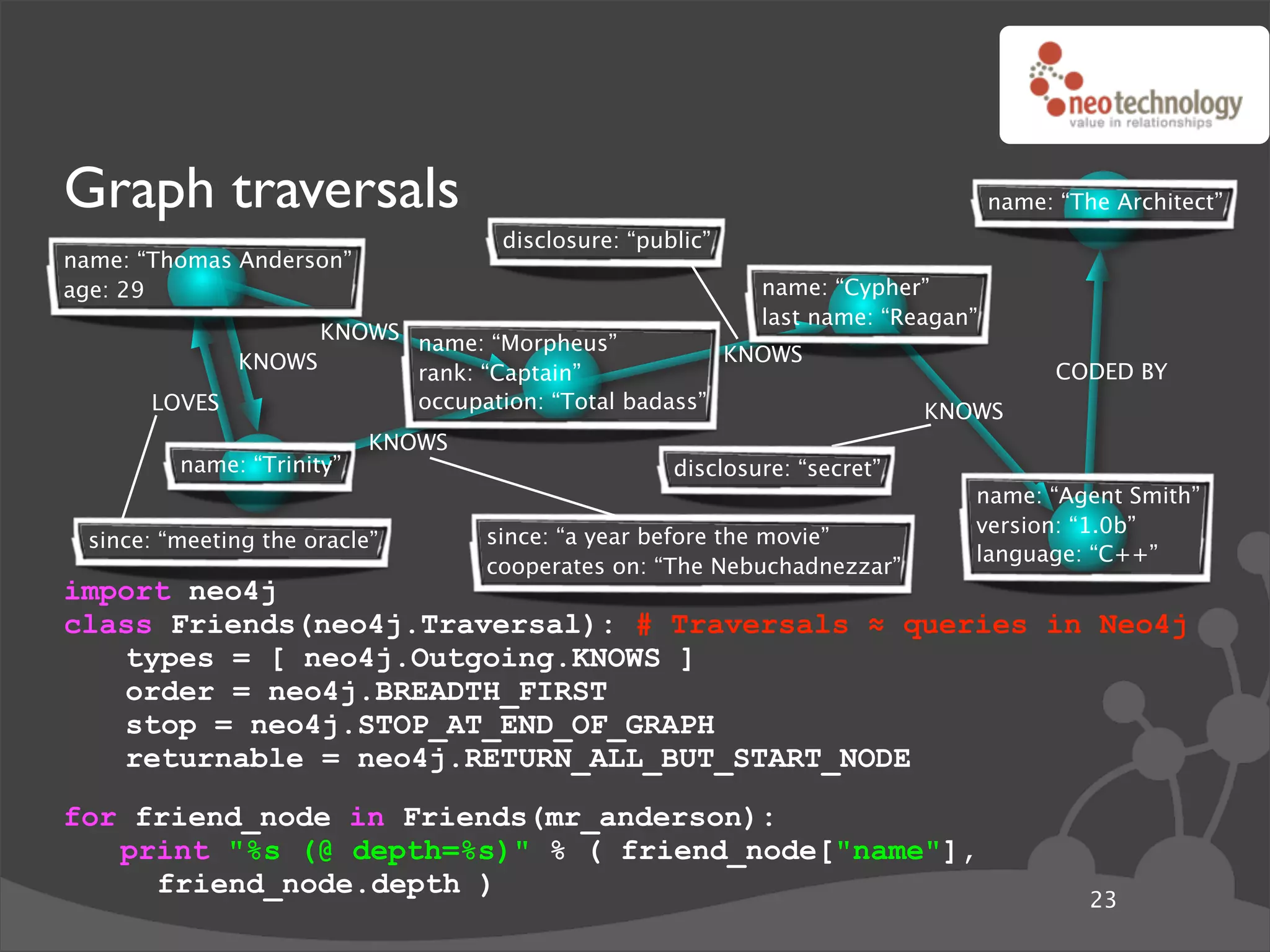 Graph traversals                                                                  name: “The Architect”
                                    disclosure: “public”
name: “Thomas Anderson”
age: 29                                                     name: “Cypher”
                                                            last name: “Reagan”
                   KNOWS name: “Morpheus”
             KNOWS                                  KNOWS
                         rank: “Captain”                                                CODED BY
       LOVES             occupation: “Total badass”                        KNOWS
                           KNOWS
         name: “Trinity”                            disclosure: “secret”
                                                                              name: “Agent Smith”
                                                                              version: “1.0b”
 since: “meeting the oracle”       since: “a year before the movie”
                                                                              language: “C++”
                                   cooperates on: “The Nebuchadnezzar”
import neo4j
class Friends(neo4j.Traversal): # Traversals ! queries in Neo4j
   types = [ neo4j.Outgoing.KNOWS ]
   order = neo4j.BREADTH_FIRST
   stop = neo4j.STOP_AT_END_OF_GRAPH
   returnable = neo4j.RETURN_ALL_BUT_START_NODE
for friend_node in Friends(mr_anderson):
   print "%s (@ depth=%s)" % ( friend_node["name"],
     friend_node.depth )
                                                                                           23
 