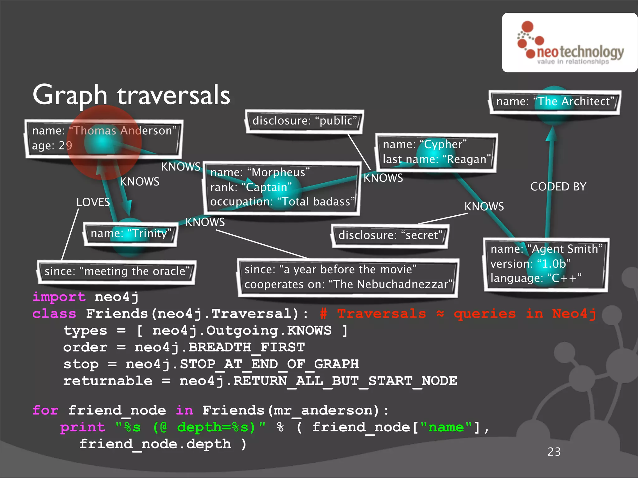 Graph traversals                                                                  name: “The Architect”
                                    disclosure: “public”
name: “Thomas Anderson”
age: 29                                                     name: “Cypher”
                                                            last name: “Reagan”
                   KNOWS name: “Morpheus”
             KNOWS                                  KNOWS
                         rank: “Captain”                                                CODED BY
       LOVES             occupation: “Total badass”                        KNOWS
                           KNOWS
         name: “Trinity”                            disclosure: “secret”
                                                                              name: “Agent Smith”
                                                                              version: “1.0b”
 since: “meeting the oracle”       since: “a year before the movie”
                                                                              language: “C++”
                                   cooperates on: “The Nebuchadnezzar”
import neo4j
class Friends(neo4j.Traversal): # Traversals ! queries in Neo4j
   types = [ neo4j.Outgoing.KNOWS ]
   order = neo4j.BREADTH_FIRST
   stop = neo4j.STOP_AT_END_OF_GRAPH
   returnable = neo4j.RETURN_ALL_BUT_START_NODE
for friend_node in Friends(mr_anderson):
   print "%s (@ depth=%s)" % ( friend_node["name"],
     friend_node.depth )
                                                                                           23
 