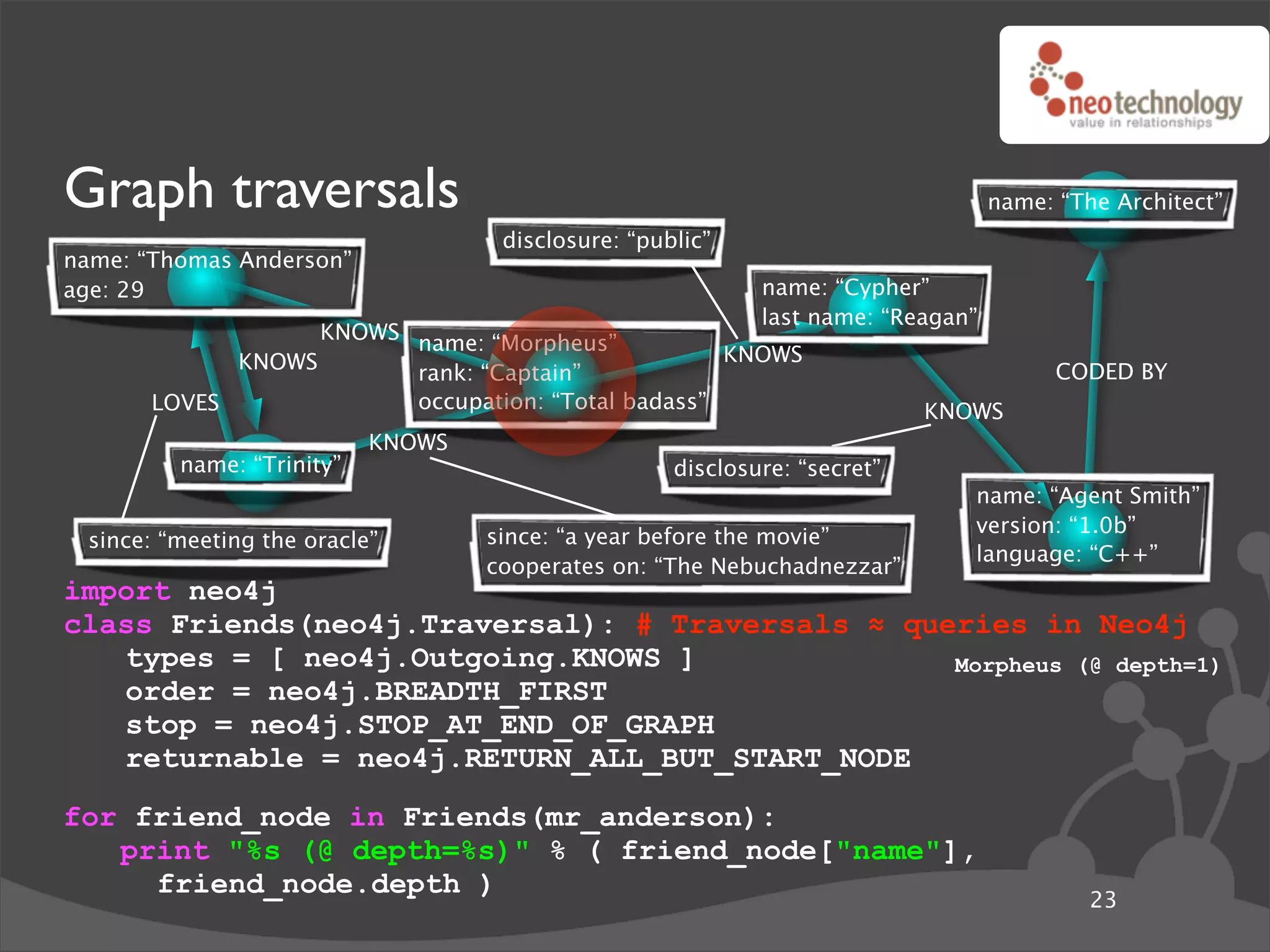 Graph traversals                                                                  name: “The Architect”
                                    disclosure: “public”
name: “Thomas Anderson”
age: 29                                                     name: “Cypher”
                                                            last name: “Reagan”
                   KNOWS name: “Morpheus”
             KNOWS                                  KNOWS
                         rank: “Captain”                                                CODED BY
       LOVES             occupation: “Total badass”                        KNOWS
                           KNOWS
         name: “Trinity”                            disclosure: “secret”
                                                                              name: “Agent Smith”
                                                                              version: “1.0b”
 since: “meeting the oracle”       since: “a year before the movie”
                                                                              language: “C++”
                                   cooperates on: “The Nebuchadnezzar”
import neo4j
class Friends(neo4j.Traversal): # Traversals ! queries in Neo4j
   types = [ neo4j.Outgoing.KNOWS ]               Morpheus (@ depth=1)
   order = neo4j.BREADTH_FIRST
   stop = neo4j.STOP_AT_END_OF_GRAPH
   returnable = neo4j.RETURN_ALL_BUT_START_NODE
for friend_node in Friends(mr_anderson):
   print "%s (@ depth=%s)" % ( friend_node["name"],
     friend_node.depth )
                                                                                           23
 