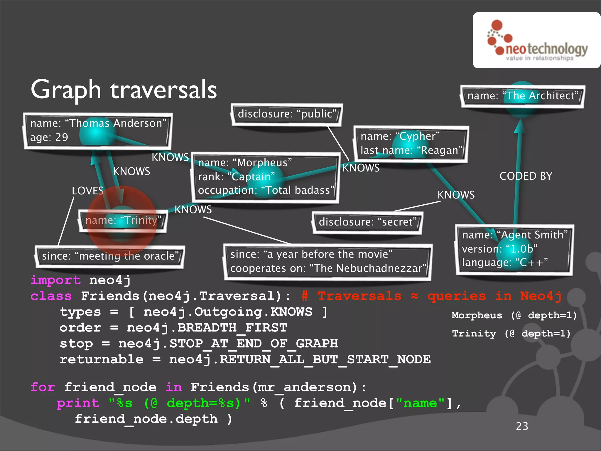 Graph traversals                                                                  name: “The Architect”
                                    disclosure: “public”
name: “Thomas Anderson”
age: 29                                                     name: “Cypher”
                                                            last name: “Reagan”
                   KNOWS name: “Morpheus”
             KNOWS                                  KNOWS
                         rank: “Captain”                                                CODED BY
       LOVES             occupation: “Total badass”                        KNOWS
                           KNOWS
         name: “Trinity”                            disclosure: “secret”
                                                                              name: “Agent Smith”
                                                                              version: “1.0b”
 since: “meeting the oracle”       since: “a year before the movie”
                                                                              language: “C++”
                                   cooperates on: “The Nebuchadnezzar”
import neo4j
class Friends(neo4j.Traversal): # Traversals ! queries in Neo4j
   types = [ neo4j.Outgoing.KNOWS ]               Morpheus (@ depth=1)
   order = neo4j.BREADTH_FIRST                    Trinity (@ depth=1)
   stop = neo4j.STOP_AT_END_OF_GRAPH
   returnable = neo4j.RETURN_ALL_BUT_START_NODE
for friend_node in Friends(mr_anderson):
   print "%s (@ depth=%s)" % ( friend_node["name"],
     friend_node.depth )
                                                                                           23
 