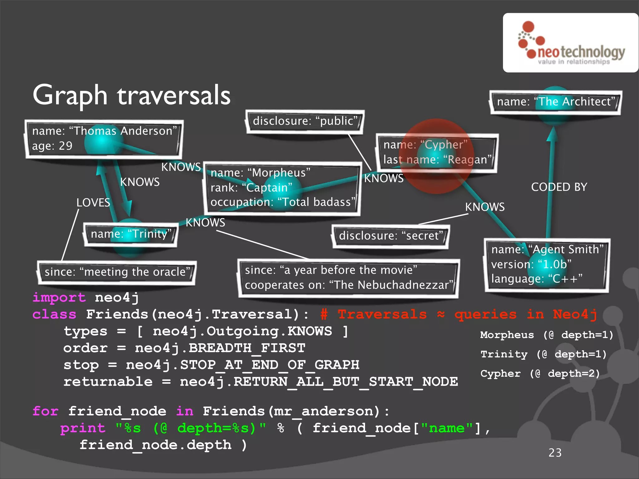 Graph traversals                                                                  name: “The Architect”
                                    disclosure: “public”
name: “Thomas Anderson”
age: 29                                                     name: “Cypher”
                                                            last name: “Reagan”
                   KNOWS name: “Morpheus”
             KNOWS                                  KNOWS
                         rank: “Captain”                                                CODED BY
       LOVES             occupation: “Total badass”                        KNOWS
                           KNOWS
         name: “Trinity”                            disclosure: “secret”
                                                                              name: “Agent Smith”
                                                                              version: “1.0b”
 since: “meeting the oracle”       since: “a year before the movie”
                                                                              language: “C++”
                                   cooperates on: “The Nebuchadnezzar”
import neo4j
class Friends(neo4j.Traversal): # Traversals ! queries in Neo4j
   types = [ neo4j.Outgoing.KNOWS ]               Morpheus (@ depth=1)
   order = neo4j.BREADTH_FIRST                    Trinity (@ depth=1)
   stop = neo4j.STOP_AT_END_OF_GRAPH
                                                  Cypher (@ depth=2)
   returnable = neo4j.RETURN_ALL_BUT_START_NODE
for friend_node in Friends(mr_anderson):
   print "%s (@ depth=%s)" % ( friend_node["name"],
     friend_node.depth )
                                                                                           23
 