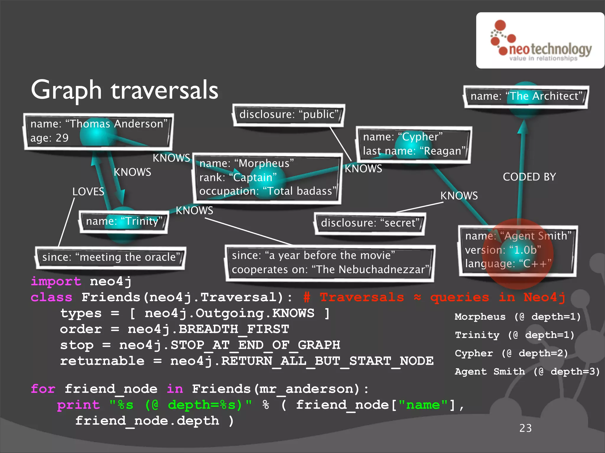Graph traversals                                                                  name: “The Architect”
                                    disclosure: “public”
name: “Thomas Anderson”
age: 29                                                     name: “Cypher”
                                                            last name: “Reagan”
                   KNOWS name: “Morpheus”
             KNOWS                                  KNOWS
                         rank: “Captain”                                                CODED BY
       LOVES             occupation: “Total badass”                        KNOWS
                           KNOWS
         name: “Trinity”                            disclosure: “secret”
                                                                              name: “Agent Smith”
                                                                              version: “1.0b”
 since: “meeting the oracle”       since: “a year before the movie”
                                                                              language: “C++”
                                   cooperates on: “The Nebuchadnezzar”
import neo4j
class Friends(neo4j.Traversal): # Traversals ! queries in Neo4j
   types = [ neo4j.Outgoing.KNOWS ]               Morpheus (@ depth=1)
   order = neo4j.BREADTH_FIRST                    Trinity (@ depth=1)
   stop = neo4j.STOP_AT_END_OF_GRAPH
                                                  Cypher (@ depth=2)
   returnable = neo4j.RETURN_ALL_BUT_START_NODE
                                                                             Agent Smith (@ depth=3)
for friend_node in Friends(mr_anderson):
   print "%s (@ depth=%s)" % ( friend_node["name"],
     friend_node.depth )
                                                                                           23
 