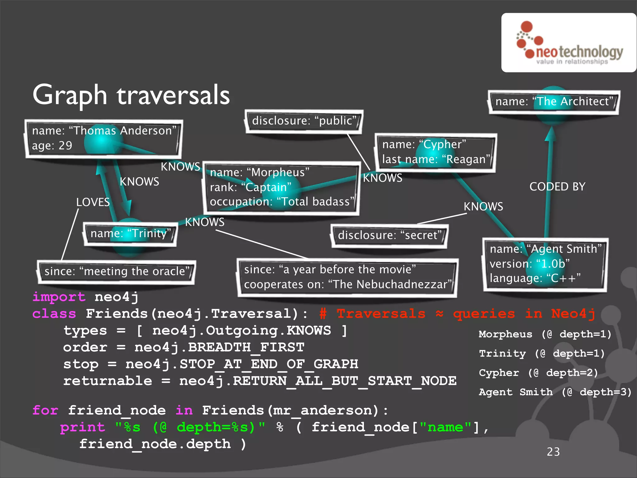 Graph traversals                                                                  name: “The Architect”
                                    disclosure: “public”
name: “Thomas Anderson”
age: 29                                                     name: “Cypher”
                                                            last name: “Reagan”
                   KNOWS name: “Morpheus”
             KNOWS                                  KNOWS
                         rank: “Captain”                                                CODED BY
       LOVES             occupation: “Total badass”                        KNOWS
                           KNOWS
         name: “Trinity”                            disclosure: “secret”
                                                                              name: “Agent Smith”
                                                                              version: “1.0b”
 since: “meeting the oracle”       since: “a year before the movie”
                                                                              language: “C++”
                                   cooperates on: “The Nebuchadnezzar”
import neo4j
class Friends(neo4j.Traversal): # Traversals ! queries in Neo4j
   types = [ neo4j.Outgoing.KNOWS ]               Morpheus (@ depth=1)
   order = neo4j.BREADTH_FIRST                    Trinity (@ depth=1)
   stop = neo4j.STOP_AT_END_OF_GRAPH
                                                  Cypher (@ depth=2)
   returnable = neo4j.RETURN_ALL_BUT_START_NODE
                                                                             Agent Smith (@ depth=3)
for friend_node in Friends(mr_anderson):
   print "%s (@ depth=%s)" % ( friend_node["name"],
     friend_node.depth )
                                                                                           23
 