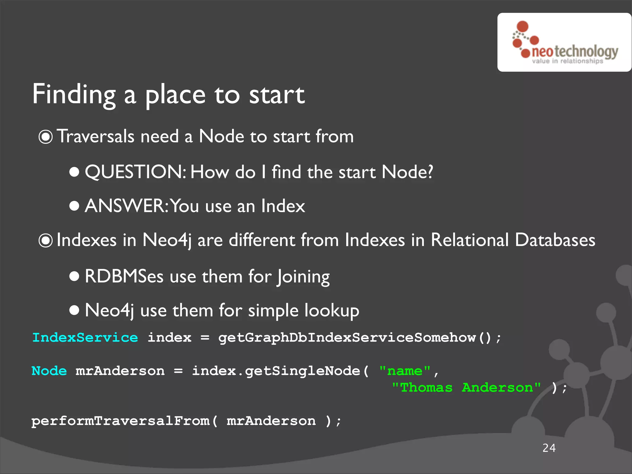Finding a place to start
๏ Traversals need a Node to start from
    • QUESTION: How do I ﬁnd the start Node?
    • ANSWER:You use an Index
๏ Indexes in Neo4j are different from Indexes in Relational Databases
    • RDBMSes use them for Joining
    • Neo4j use them for simple lookup
IndexService index = getGraphDbIndexServiceSomehow();

Node mrAnderson = index.getSingleNode( "name",
                                        "Thomas Anderson" );

performTraversalFrom( mrAnderson );
                                                              24
 