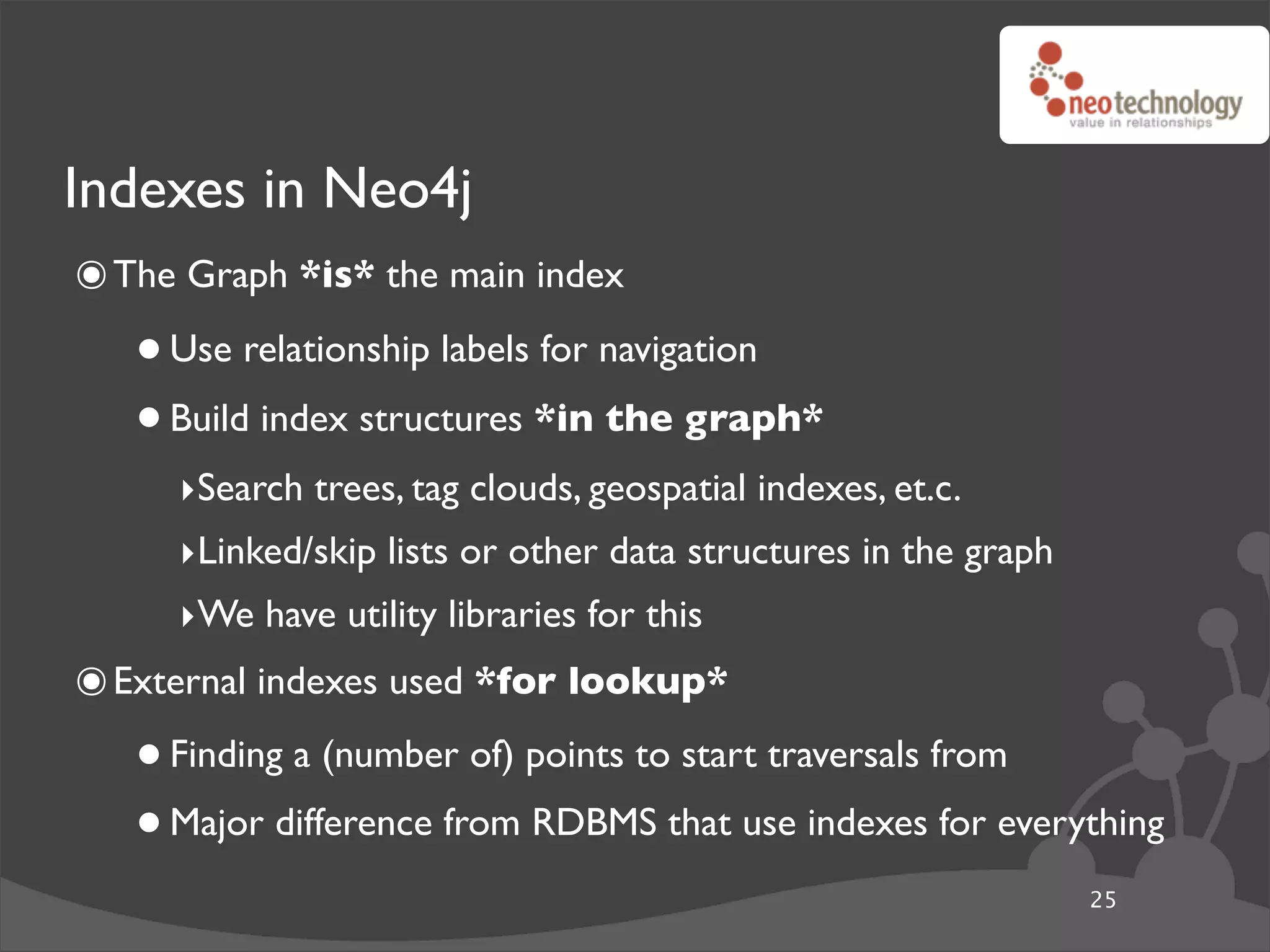 Indexes in Neo4j
๏ The Graph *is* the main index
   • Use relationship labels for navigation
   • Build index structures *in the graph*
     ‣Search trees, tag clouds, geospatial indexes, et.c.
     ‣Linked/skip lists or other data structures in the graph
     ‣We have utility libraries for this
๏ External indexes used *for lookup*
   • Finding a (number of) points to start traversals from
   • Major difference from RDBMS that use indexes for everything
                                                                25
 