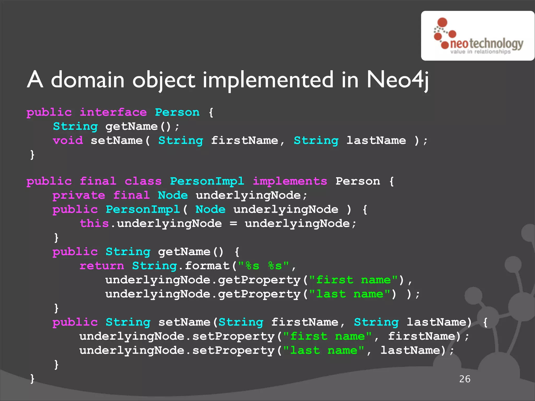 A domain object implemented in Neo4j
public interface Person {
   String getName();
   void setName( String firstName, String lastName );
}

public final class PersonImpl implements Person {
   private final Node underlyingNode;
   public PersonImpl( Node underlyingNode ) {
       this.underlyingNode = underlyingNode;
   }
   public String getName() {
       return String.format("%s %s",
          underlyingNode.getProperty("first name"),
          underlyingNode.getProperty("last name") );
   }
   public String setName(String firstName, String lastName) {
       underlyingNode.setProperty("first name", firstName);
       underlyingNode.setProperty("last name", lastName);
   }
}                                                         26
 