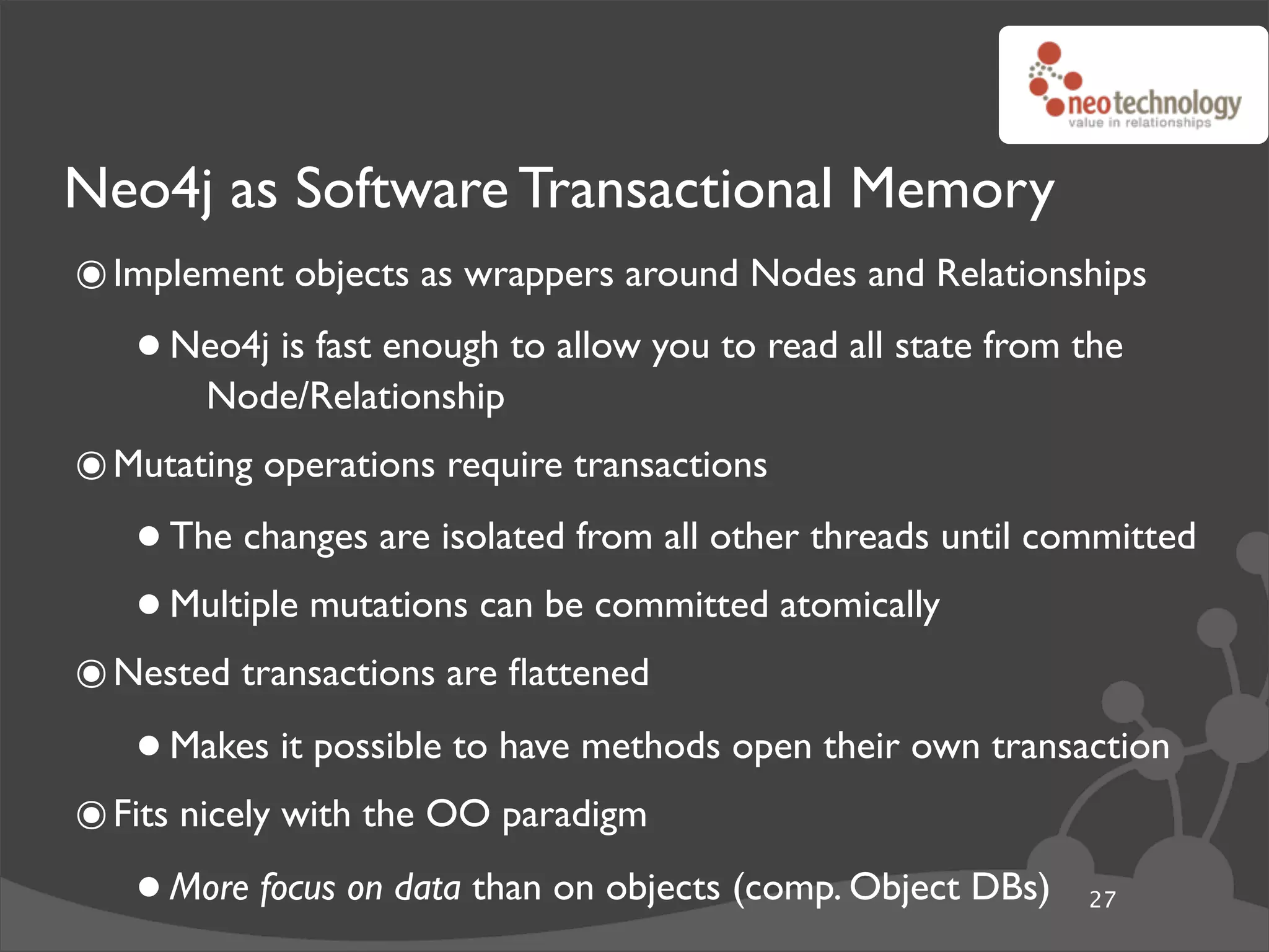 Neo4j as Software Transactional Memory
๏ Implement objects as wrappers around Nodes and Relationships
   • Neo4j is fast enough to allow you to read all state from the
      Node/Relationship
๏ Mutating operations require transactions
   • The changes are isolated from all other threads until committed
   • Multiple mutations can be committed atomically
๏ Nested transactions are ﬂattened
   • Makes it possible to have methods open their own transaction
๏ Fits nicely with the OO paradigm
   • More focus on data than on objects (comp. Object DBs)    27
 